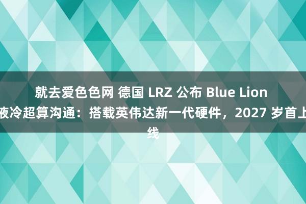 就去爱色色网 德国 LRZ 公布 Blue Lion 纯液冷超算沟通：搭载英伟达新一代硬件，2027 岁首上线