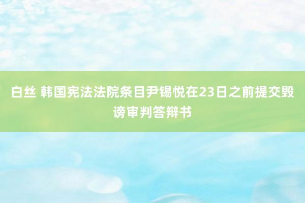 白丝 韩国宪法法院条目尹锡悦在23日之前提交毁谤审判答辩书