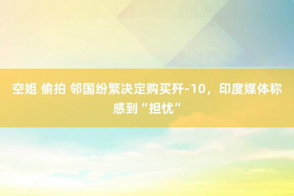 空姐 偷拍 邻国纷繁决定购买歼-10，印度媒体称感到“担忧”