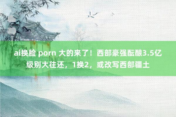 ai换脸 porn 大的来了！西部豪强酝酿3.5亿级别大往还，1换2，或改写西部疆土