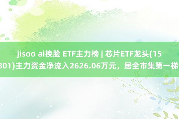 jisoo ai换脸 ETF主力榜 | 芯片ETF龙头(159801)主力资金净流入2626.06万元，居全市集第一梯队