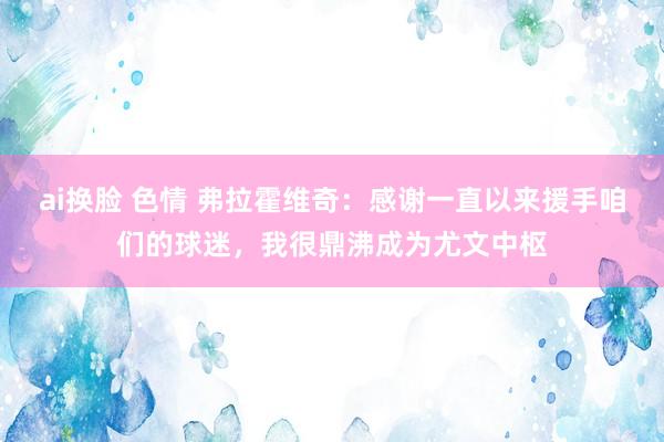 ai换脸 色情 弗拉霍维奇：感谢一直以来援手咱们的球迷，我很鼎沸成为尤文中枢