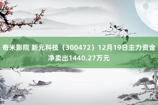 奇米影院 新元科技（300472）12月19日主力资金净卖出1440.27万元