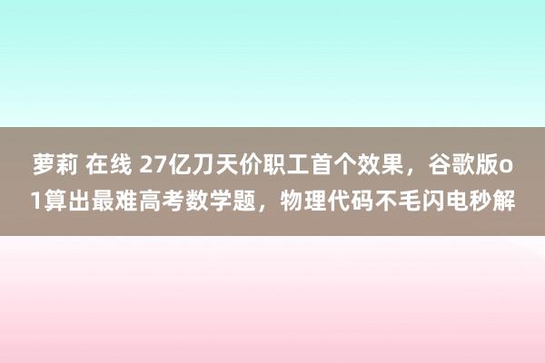 萝莉 在线 27亿刀天价职工首个效果，谷歌版o1算出最难高考数学题，物理代码不毛闪电秒解