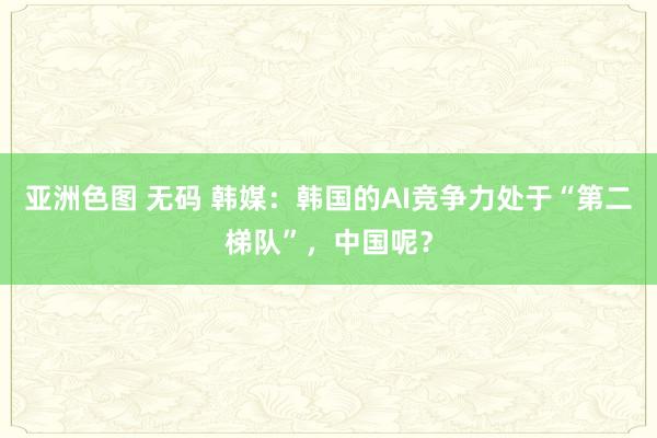 亚洲色图 无码 韩媒：韩国的AI竞争力处于“第二梯队”，中国呢？