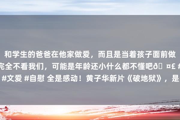 和学生的爸爸在他家做爱，而且是当着孩子面前做爱，太刺激了，孩子完全不看我们，可能是年龄还小什么都不懂吧🤣 #同城 #文爱 #自慰 全是感动！黄子华新片《破地狱》，是我本年看过最泪奔的院线大片