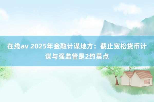 在线av 2025年金融计谋地方：截止宽松货币计谋与强监管是2约莫点