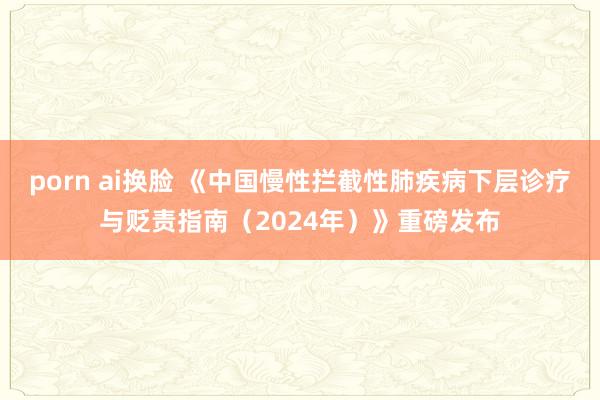 porn ai换脸 《中国慢性拦截性肺疾病下层诊疗与贬责指南（2024年）》重磅发布