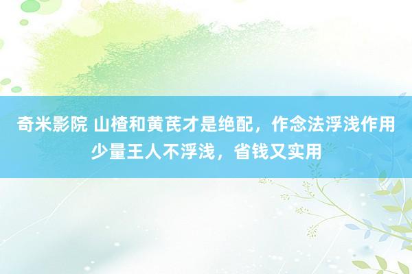 奇米影院 山楂和黄芪才是绝配，作念法浮浅作用少量王人不浮浅，省钱又实用