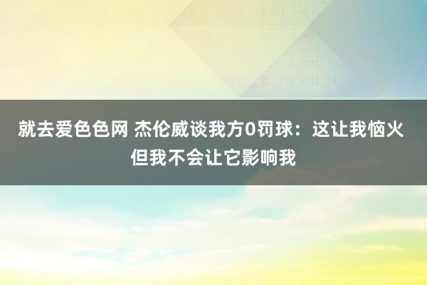 就去爱色色网 杰伦威谈我方0罚球：这让我恼火 但我不会让它影响我