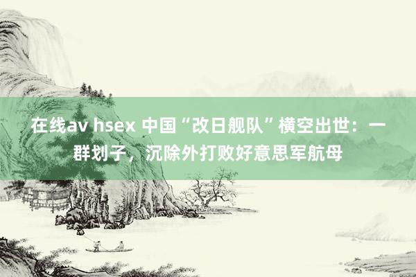 在线av hsex 中国“改日舰队”横空出世：一群划子，沉除外打败好意思军航母