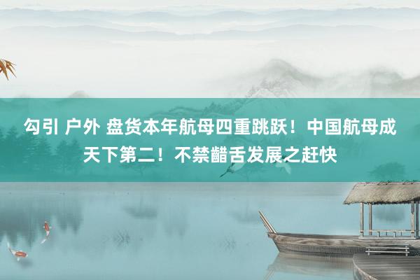 勾引 户外 盘货本年航母四重跳跃！中国航母成天下第二！不禁齰舌发展之赶快