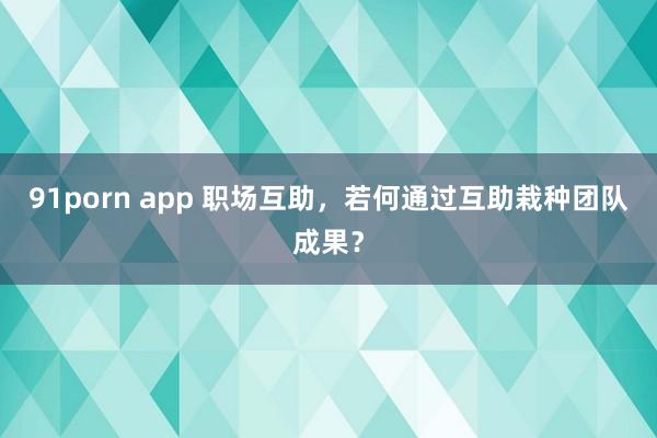 91porn app 职场互助，若何通过互助栽种团队成果？