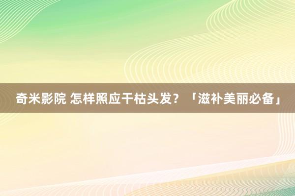 奇米影院 怎样照应干枯头发？「滋补美丽必备」