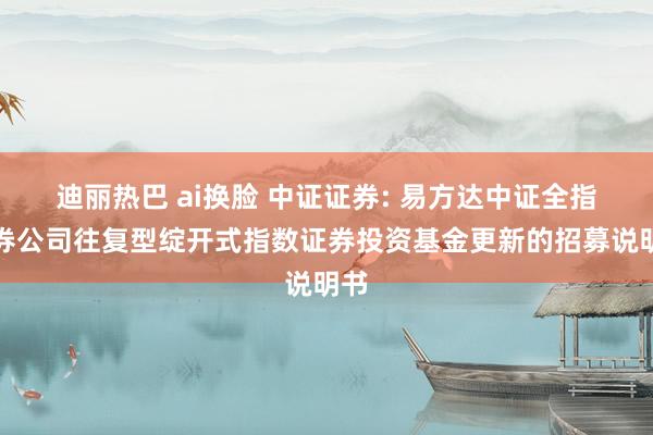 迪丽热巴 ai换脸 中证证券: 易方达中证全指证券公司往复型绽开式指数证券投资基金更新的招募说明书