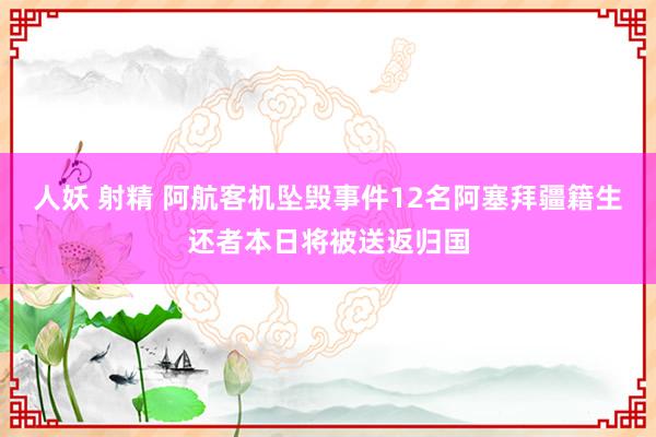 人妖 射精 阿航客机坠毁事件12名阿塞拜疆籍生还者本日将被送返归国