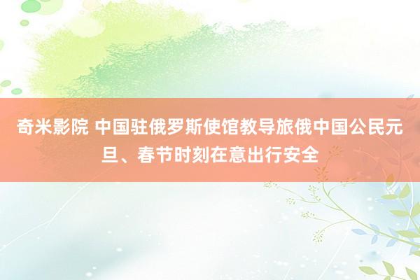 奇米影院 中国驻俄罗斯使馆教导旅俄中国公民元旦、春节时刻在意出行安全