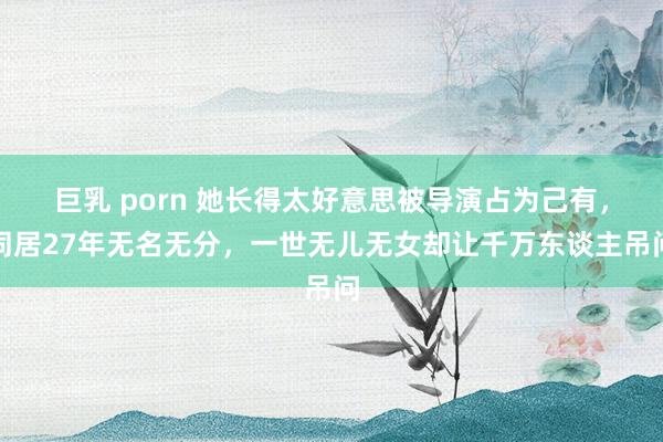 巨乳 porn 她长得太好意思被导演占为己有，同居27年无名无分，一世无儿无女却让千万东谈主吊问