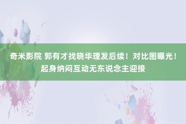 奇米影院 郭有才找晓华理发后续！对比图曝光！起身纳闷互动无东说念主迎接