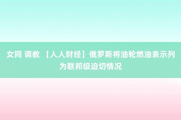 女同 调教 【人人财经】俄罗斯将油轮燃油表示列为联邦级迫切情况