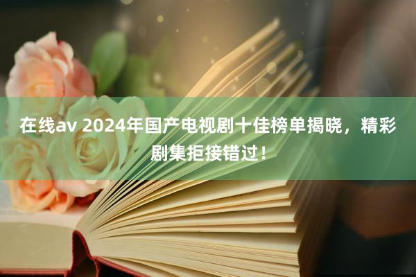 在线av 2024年国产电视剧十佳榜单揭晓，精彩剧集拒接错过！