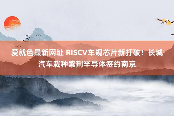 爱就色最新网址 RISCV车规芯片新打破！长城汽车栽种紫荆半导体签约南京