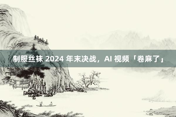 制服丝袜 2024 年末决战，AI 视频「卷麻了」