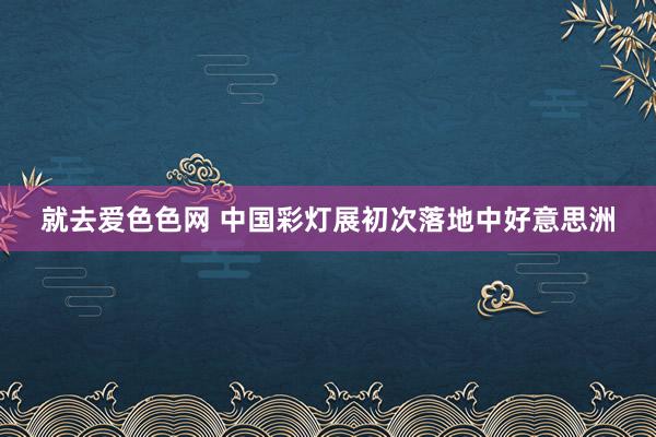 就去爱色色网 中国彩灯展初次落地中好意思洲