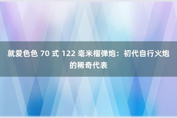 就爱色色 70 式 122 毫米榴弹炮：初代自行火炮的稀奇代表