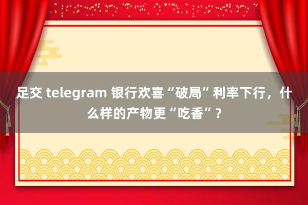 足交 telegram 银行欢喜“破局”利率下行，什么样的产物更“吃香”？