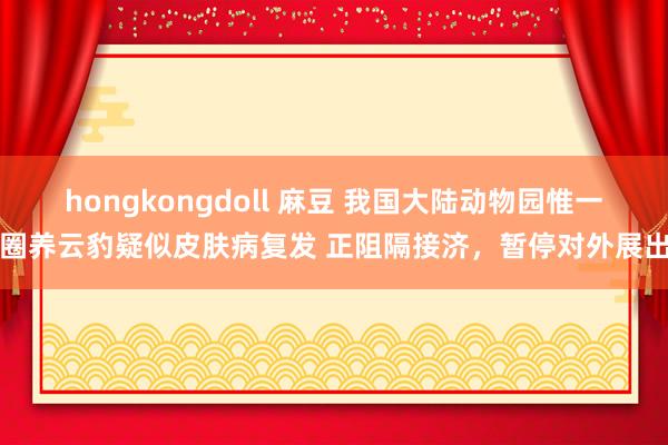 hongkongdoll 麻豆 我国大陆动物园惟一圈养云豹疑似皮肤病复发 正阻隔接济，暂停对外展出