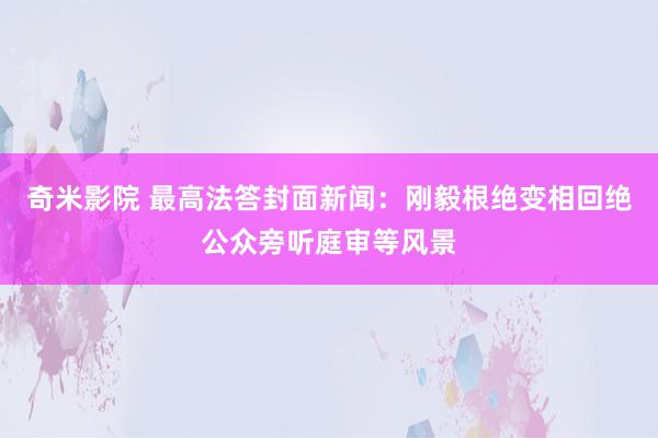 奇米影院 最高法答封面新闻：刚毅根绝变相回绝公众旁听庭审等风景