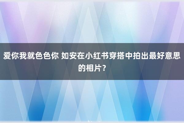 爱你我就色色你 如安在小红书穿搭中拍出最好意思的相片？