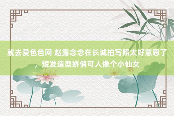 就去爱色色网 赵露念念在长城拍写照太好意思了，短发造型娇俏可人像个小仙女