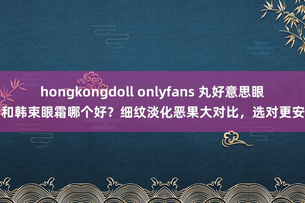 hongkongdoll onlyfans 丸好意思眼霜和韩束眼霜哪个好？细纹淡化恶果大对比，选对更安靖