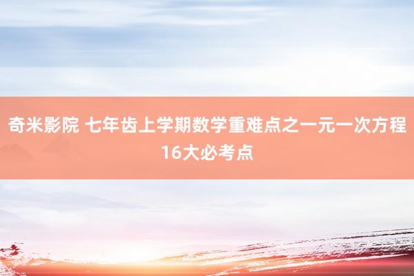 奇米影院 七年齿上学期数学重难点之一元一次方程16大必考点