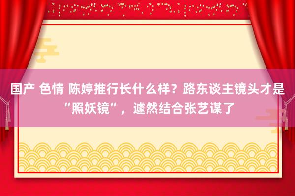 国产 色情 陈婷推行长什么样？路东谈主镜头才是“照妖镜”，遽然结合张艺谋了