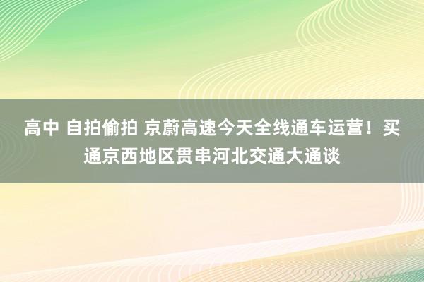 高中 自拍偷拍 京蔚高速今天全线通车运营！买通京西地区贯串河北交通大通谈