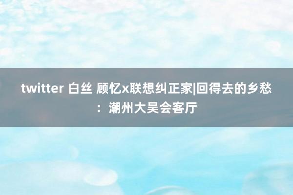 twitter 白丝 顾忆x联想纠正家|回得去的乡愁：潮州大吴会客厅