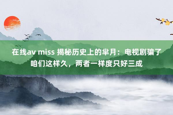 在线av miss 揭秘历史上的芈月：电视剧骗了咱们这样久，两者一样度只好三成