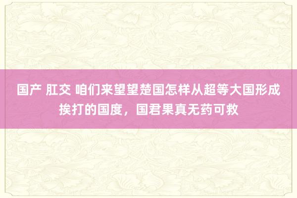 国产 肛交 咱们来望望楚国怎样从超等大国形成挨打的国度，国君果真无药可救