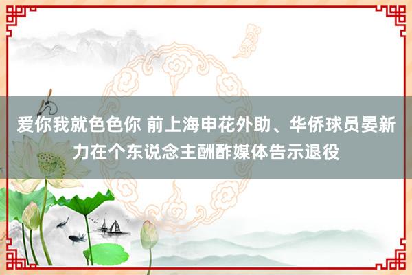 爱你我就色色你 前上海申花外助、华侨球员晏新力在个东说念主酬酢媒体告示退役