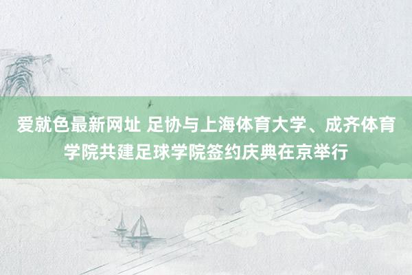 爱就色最新网址 足协与上海体育大学、成齐体育学院共建足球学院签约庆典在京举行