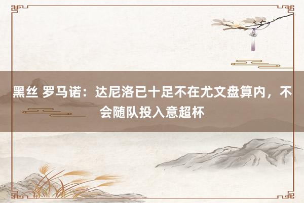 黑丝 罗马诺：达尼洛已十足不在尤文盘算内，不会随队投入意超杯