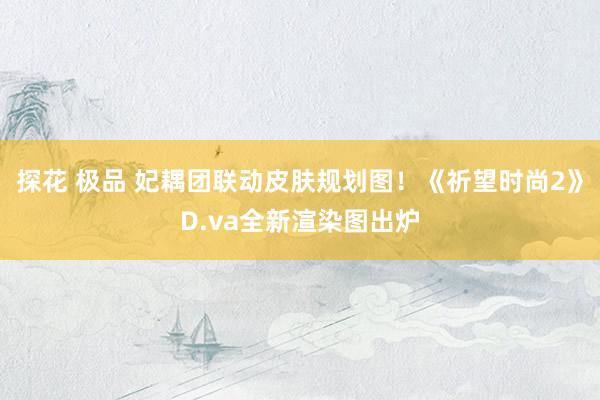 探花 极品 妃耦团联动皮肤规划图！《祈望时尚2》D.va全新渲染图出炉