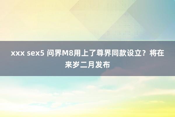 xxx sex5 问界M8用上了尊界同款设立？将在来岁二月发布