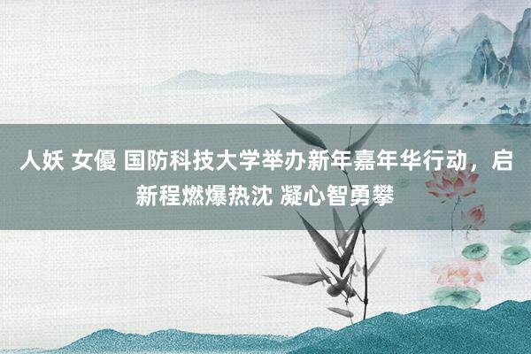 人妖 女優 国防科技大学举办新年嘉年华行动，启新程燃爆热沈 凝心智勇攀