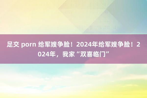 足交 porn 给军嫂争脸！2024年给军嫂争脸！2024年，我家“双喜临门”