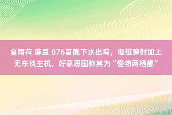 夏雨荷 麻豆 076首舰下水出坞，电磁弹射加上无东谈主机，好意思国称其为“怪物两栖舰”