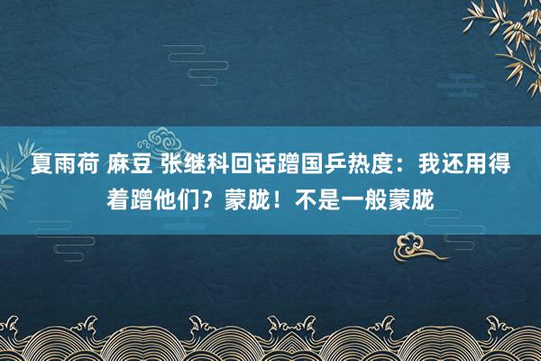 夏雨荷 麻豆 张继科回话蹭国乒热度：我还用得着蹭他们？蒙胧！不是一般蒙胧